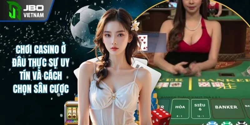 Chơi Casino Ở Đâu Thực Sự Uy Tín Và Cách Chọn Sân Cược